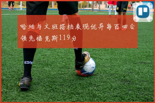 哈珀与文班搭档表现优异每百回合领先福克斯119分