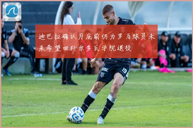 迪巴拉确认月底前仍为罗马球员未来希望回科尔多瓦学院退役