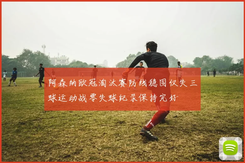 阿森纳欧冠淘汰赛防线稳固仅失三球运动战零失球纪录保持完好