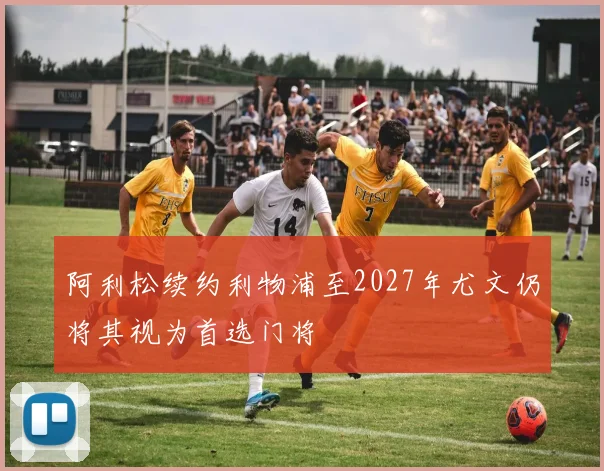 阿利松续约利物浦至2027年尤文仍将其视为首选门将