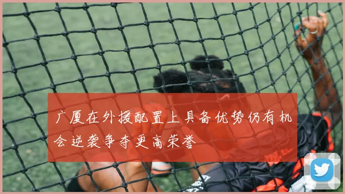 广厦在外援配置上具备优势仍有机会逆袭争夺更高荣誉