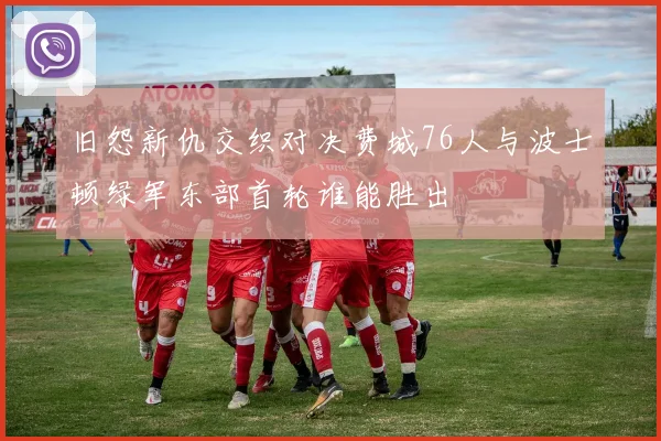 旧怨新仇交织对决费城76人与波士顿绿军东部首轮谁能胜出
