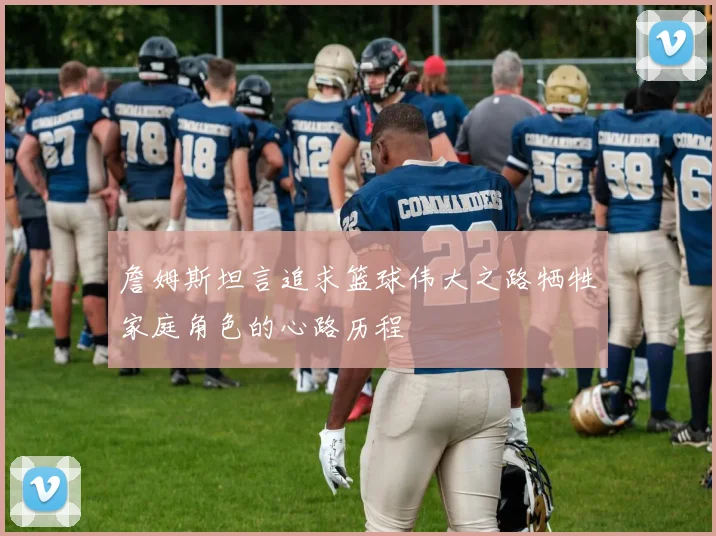 詹姆斯坦言追求篮球伟大之路牺牲家庭角色的心路历程