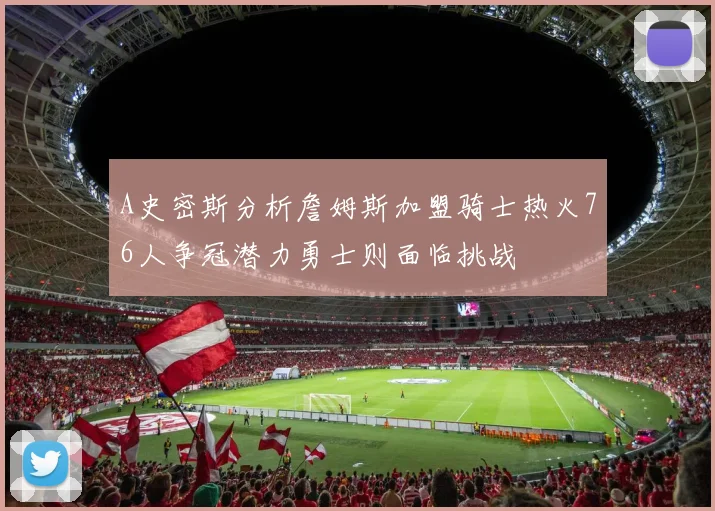 A史密斯分析詹姆斯加盟骑士热火76人争冠潜力勇士则面临挑战
