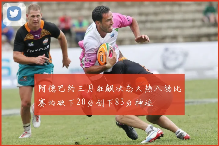阿德巴约三月狂飙状态火热八场比赛均砍下20分创下83分神迹