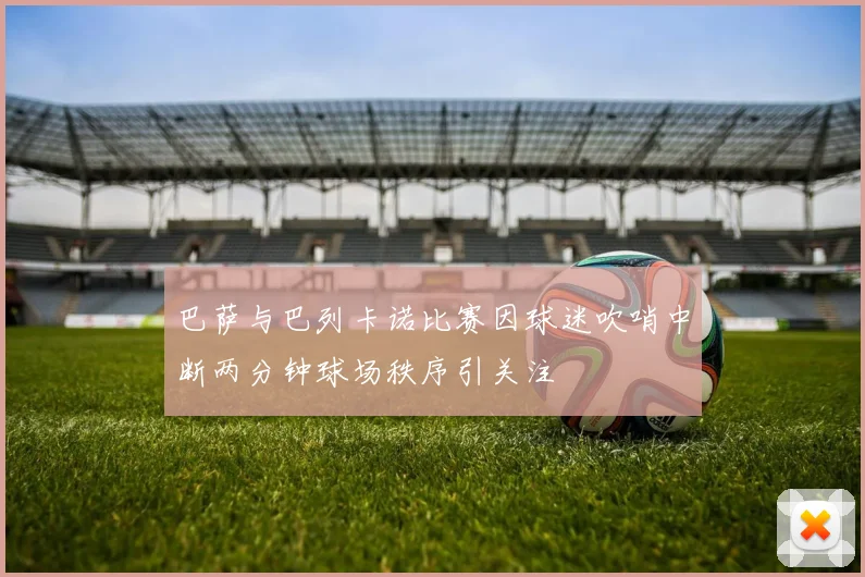 巴萨与巴列卡诺比赛因球迷吹哨中断两分钟球场秩序引关注