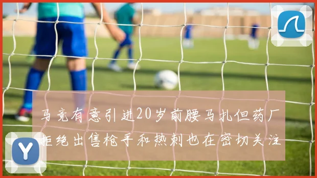 马竞有意引进20岁前腰马扎但药厂拒绝出售枪手和热刺也在密切关注