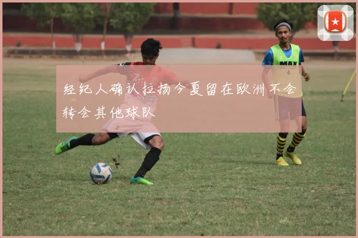经纪人确认拉扬今夏留在欧洲不会转会其他球队