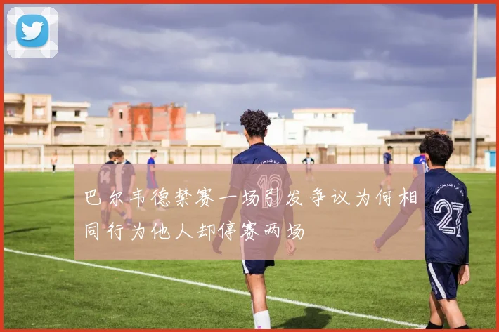 巴尔韦德禁赛一场引发争议为何相同行为他人却停赛两场